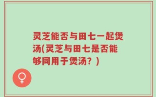 灵芝能否与田七一起煲汤(灵芝与田七是否能够同用于煲汤？)