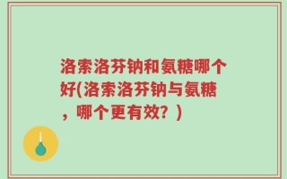 洛索洛芬钠和氨糖哪个好(洛索洛芬钠与氨糖，哪个更有效？)