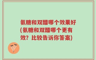 氨糖和双醋哪个效果好(氨糖和双醋哪个更有效？比较告诉你答案)