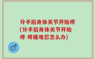 分手后身体关节开始疼(分手后身体关节开始疼 疼痛难忍怎么办)