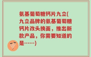 氨基葡萄糖钙片九立(九立品牌的氨基葡萄糖钙片改头换面，推出新款产品，你需要知道的是……)