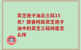 灵芝孢子油总三萜15克？德睿柯森灵芝孢子油中的灵芝三萜纯度怎么样