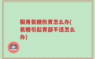 服用氨糖伤胃怎么办(氨糖引起胃部不适怎么办)
