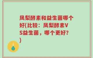 凤梨酵素和益生菌哪个好(比较：凤梨酵素VS益生菌，哪个更好？)