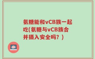 氨糖能和vCB族一起吃(氨糖与vCB族合并摄入安全吗？)