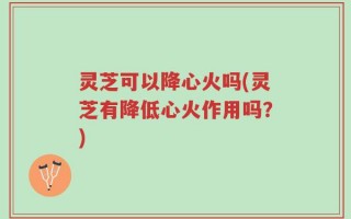 灵芝可以降心火吗(灵芝有降低心火作用吗？)