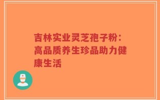 吉林实业灵芝孢子粉：高品质养生珍品助力健康生活