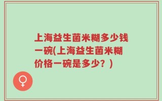 上海益生菌米糊多少钱一碗(上海益生菌米糊价格一碗是多少？)