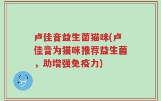 卢佳音益生菌猫咪(卢佳音为猫咪推荐益生菌，助增强免疫力)