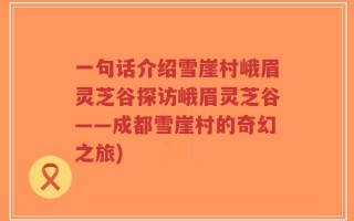 一句话介绍雪崖村峨眉灵芝谷探访峨眉灵芝谷——成都雪崖村的奇幻之旅)