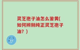 灵芝孢子油怎么鉴黄(如何辨别纯正灵芝孢子油？)