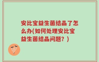 安比宝益生菌结晶了怎么办(如何处理安比宝益生菌结晶问题？)