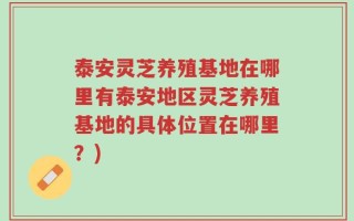 泰安灵芝养殖基地在哪里有泰安地区灵芝养殖基地的具体位置在哪里？)