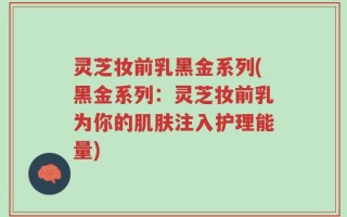 灵芝妆前乳黑金系列(黑金系列：灵芝妆前乳为你的肌肤注入护理能量)
