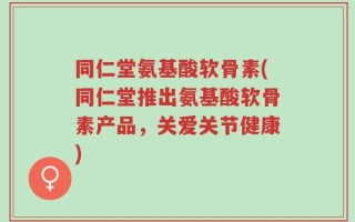 同仁堂氨基酸软骨素(同仁堂推出氨基酸软骨素产品，关爱关节健康)