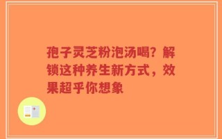 孢子灵芝粉泡汤喝？解锁这种养生新方式，效果超乎你想象