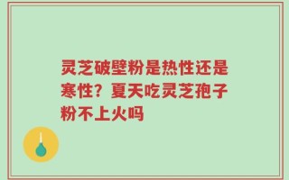 灵芝破壁粉是热性还是寒性？夏天吃灵芝孢子粉不上火吗