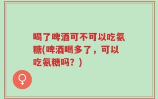 喝了啤酒可不可以吃氨糖(啤酒喝多了，可以吃氨糖吗？)