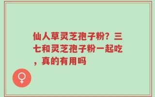 仙人草灵芝孢子粉？三七和灵芝孢子粉一起吃，真的有用吗