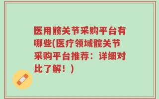 医用髋关节采购平台有哪些(医疗领域髋关节采购平台推荐：详细对比了解！)