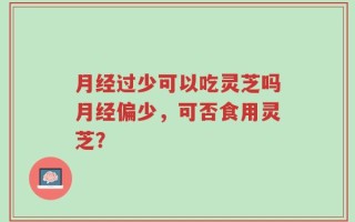 月经过少可以吃灵芝吗月经偏少，可否食用灵芝？