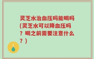 灵芝水治血压吗能喝吗(灵芝水可以降血压吗？喝之前需要注意什么？)