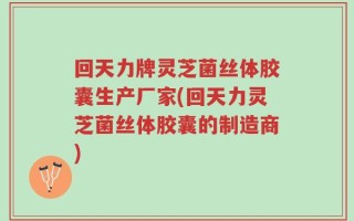 回天力牌灵芝菌丝体胶囊生产厂家(回天力灵芝菌丝体胶囊的制造商)