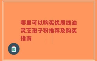 哪里可以购买优质线油灵芝孢子粉推荐及购买指南