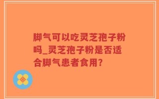 脚气可以吃灵芝孢子粉吗_灵芝孢子粉是否适合脚气患者食用？