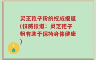 灵芝孢子粉的权威报道(权威报道：灵芝孢子粉有助于保持身体健康)