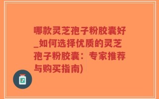 哪款灵芝孢子粉胶囊好_如何选择优质的灵芝孢子粉胶囊：专家推荐与购买指南)