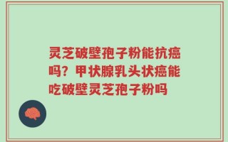 灵芝破壁孢子粉能抗癌吗？甲状腺乳头状癌能吃破壁灵芝孢子粉吗