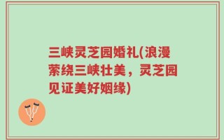 三峡灵芝园婚礼(浪漫萦绕三峡壮美，灵芝园见证美好姻缘)