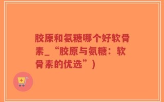 胶原和氨糖哪个好软骨素_“胶原与氨糖：软骨素的优选”)