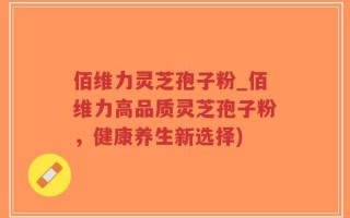 佰维力灵芝孢子粉_佰维力高品质灵芝孢子粉，健康养生新选择)