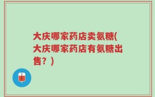大庆哪家药店卖氨糖(大庆哪家药店有氨糖出售？)
