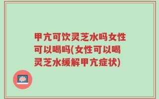 甲亢可饮灵芝水吗女性可以喝吗(女性可以喝灵芝水缓解甲亢症状)