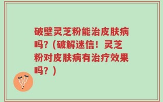 破壁灵芝粉能治皮肤病吗？(破解迷信！灵芝粉对皮肤病有治疗效果吗？)