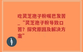 吃灵芝孢子粉嘴巴发苦_“灵芝孢子粉导致口苦？探究原因及解决方案”