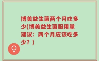 博美益生菌两个月吃多少(博美益生菌服用量建议：两个月应该吃多少？)