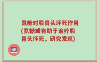 氨糖对股骨头坏死作用(氨糖或有助于治疗股骨头坏死，研究发现)