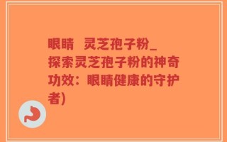 眼睛  灵芝孢子粉_探索灵芝孢子粉的神奇功效：眼睛健康的守护者)