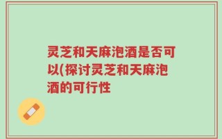 灵芝和天麻泡酒是否可以(探讨灵芝和天麻泡酒的可行性