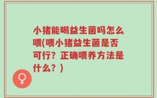 小猪能喝益生菌吗怎么喂(喂小猪益生菌是否可行？正确喂养方法是什么？)