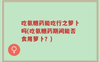 吃氨糖药能吃行之萝卜吗(吃氨糖药期间能否食用萝卜？)