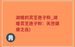 湖塘的灵芝孢子粉_湖塘灵芝孢子粉：天然健康之选)