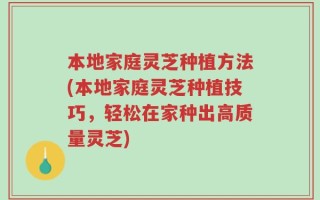 本地家庭灵芝种植方法(本地家庭灵芝种植技巧，轻松在家种出高质量灵芝)