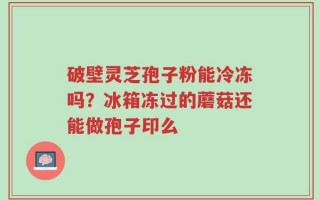 破壁灵芝孢子粉能冷冻吗？冰箱冻过的蘑菇还能做孢子印么