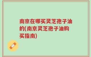 南京在哪买灵芝孢子油的(南京灵芝孢子油购买指南)