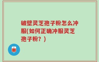 破壁灵芝孢子粉怎么冲服(如何正确冲服灵芝孢子粉？)
